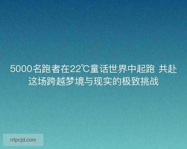 5000名跑者在22℃童话世界中起跑 共赴这场跨越梦境与现实的极致挑战