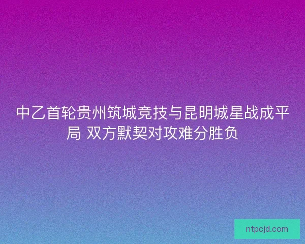 中乙首轮贵州筑城竞技与昆明城星战成平局 双方默契对攻难分胜负