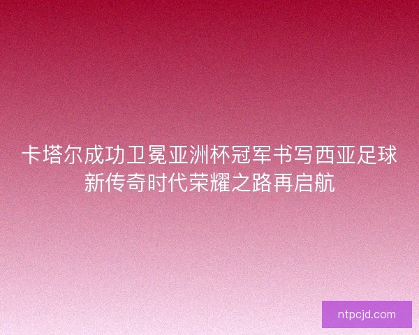 卡塔尔成功卫冕亚洲杯冠军书写西亚足球新传奇时代荣耀之路再启航 卡塔尔成功卫冕亚洲杯冠军书写西亚足球新传奇时代荣耀之路再启航
