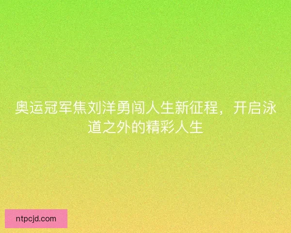 奥运冠军焦刘洋勇闯人生新征程，开启泳道之外的精彩人生