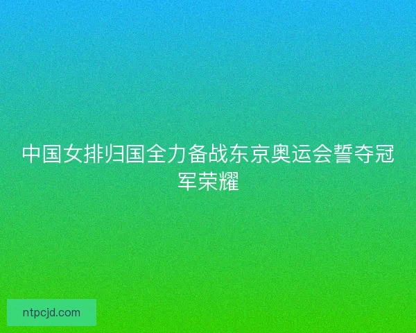 中国女排归国全力备战东京奥运会誓夺冠军荣耀