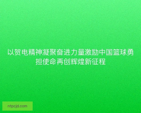 以贺电精神凝聚奋进力量激励中国篮球勇担使命再创辉煌新征程 以贺电精神凝聚奋进力量激励中国篮球勇担使命再创辉煌新征程