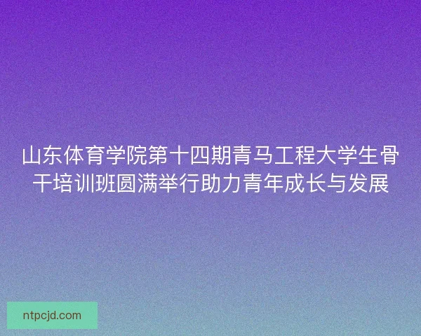 山东体育学院第十四期青马工程大学生骨干培训班圆满举行助力青年成长与发展