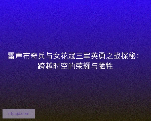 雷声布奇兵与女花冠三军英勇之战探秘:跨越时空的荣耀与牺牲 雷声布奇兵与女花冠三军英勇之战探秘:跨越时空的荣耀与牺牲