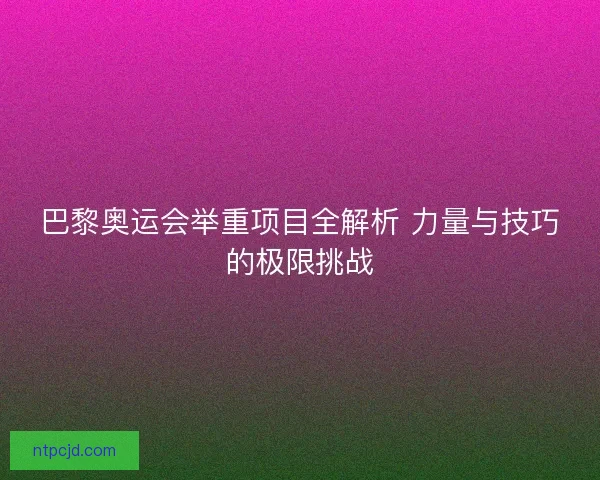 巴黎奥运会举重项目全解析 力量与技巧的极限挑战 巴黎奥运会举重项目全解析 力量与技巧的极限挑战